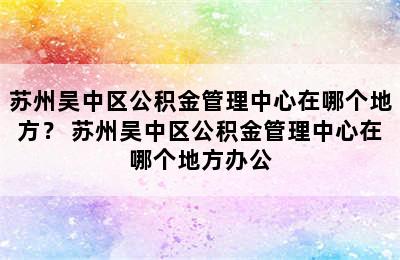 苏州吴中区公积金管理中心在哪个地方？ 苏州吴中区公积金管理中心在哪个地方办公